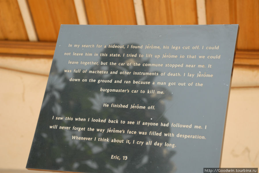 Таблички с воспоминаниями детей- свидетелей геноцида тутси: Оглянувшись, я увидел Жерома, его нога была отрублена. Я не мог бросить его в таком положении. Я попытался поднять его, чтобы уйти вместе, но вдруг возле меня остановилась машина из нашего посёлка( коммуны) , заполненная мачете и другими орудиями убийства. Я опустил Жерома на землю и побежал, т.к. из машины(а это была машина нашего мэра) вылез человек, который хотел меня убить. Он прикончил Жерома. Я увидел это, когда оглянулся, чтобы посмотреть, не преследует ли меня кто-либо. Я никогда не забуду, полного слёз, лица Жерома и рыдаю весь день, когда вспоминаю эти события. Эрик,13 лет Руанда Таблички с воспоминаниями детей- свидетелей геноцида тутси: Оглянувшись, я увидел Жерома, его нога была отрублена. Я не мог бросить его в таком положении. Я попытался поднять его, чтобы уйти вместе, но вдруг возле меня остановилась машина из нашего посёлка( коммуны) , заполненная мачете и другими орудиями убийства. Я опустил Жерома на землю и побежал, т.к. из машины(а это была машина нашего мэра) вылез человек, который хотел меня убить. Он прикончил Жерома. Я увидел это, когда оглянулся, чтобы посмотреть, не преследует ли меня кто-либо. Я никогда не забуду, полного слёз, лица Жерома и рыдаю весь день, когда вспоминаю эти события. Эрик,13 лет Руанда